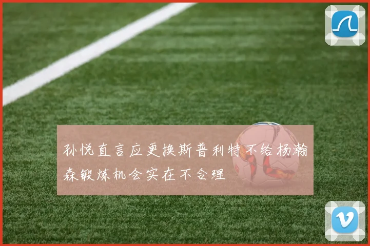 孙悦直言应更换斯普利特不给杨瀚森锻炼机会实在不合理