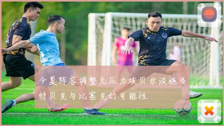 今夏阵容调整无压力埃贝尔谈施洛特贝克与比塞克的可能性