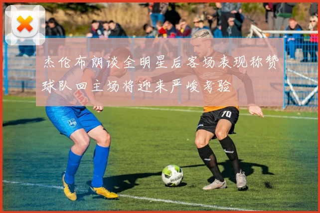 杰伦布朗谈全明星后客场表现称赞球队回主场将迎来严峻考验