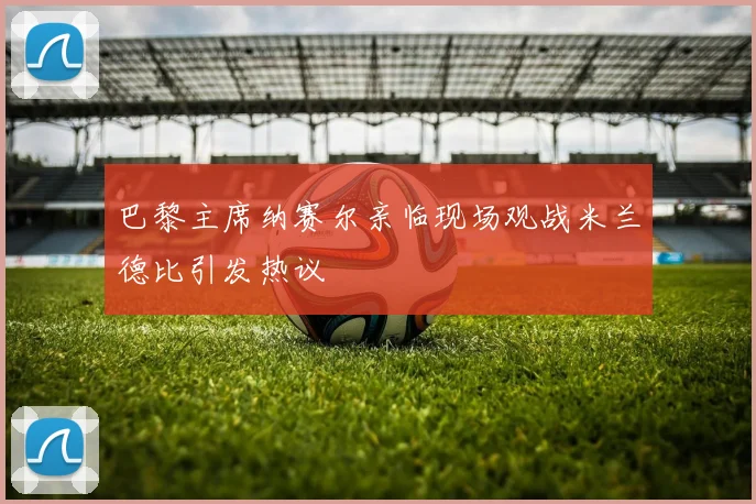 巴黎主席纳赛尔亲临现场观战米兰德比引发热议