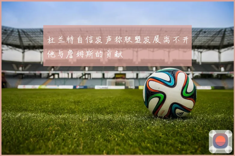 杜兰特自信发声称联盟发展离不开他与詹姆斯的贡献
