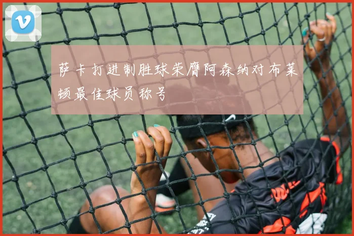 萨卡打进制胜球荣膺阿森纳对布莱顿最佳球员称号