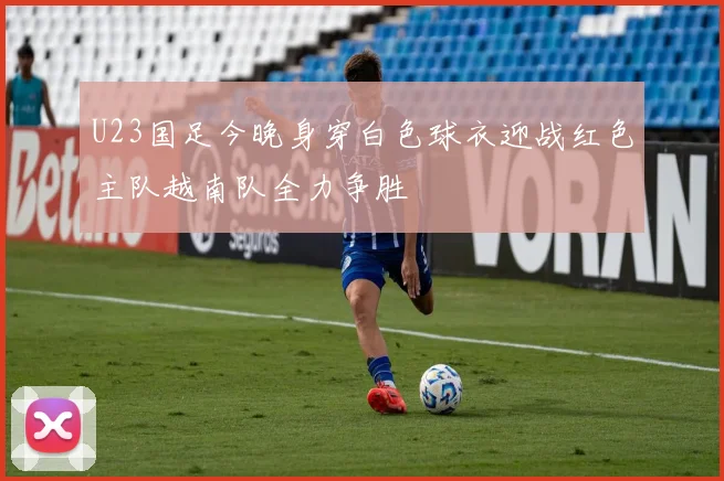 U23国足今晚身穿白色球衣迎战红色主队越南队全力争胜