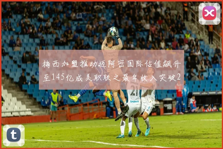 梅西加盟推动迈阿密国际估值飙升至145亿成美职联之最年收入突破2亿美元