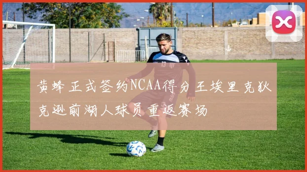 黄蜂正式签约NCAA得分王埃里克狄克逊前湖人球员重返赛场