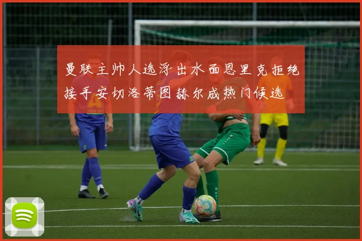 曼联主帅人选浮出水面恩里克拒绝接手安切洛蒂图赫尔成热门候选