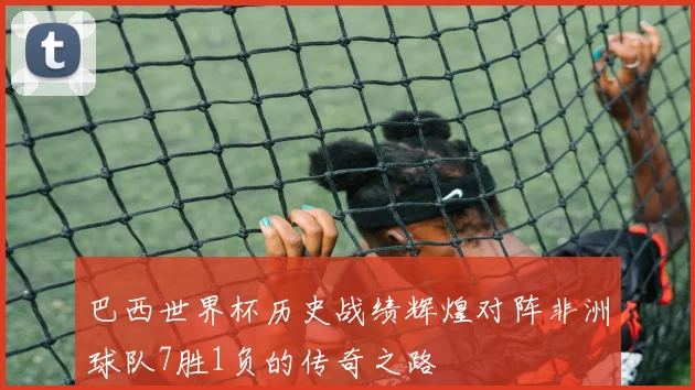 巴西世界杯历史战绩辉煌对阵非洲球队7胜1负的传奇之路