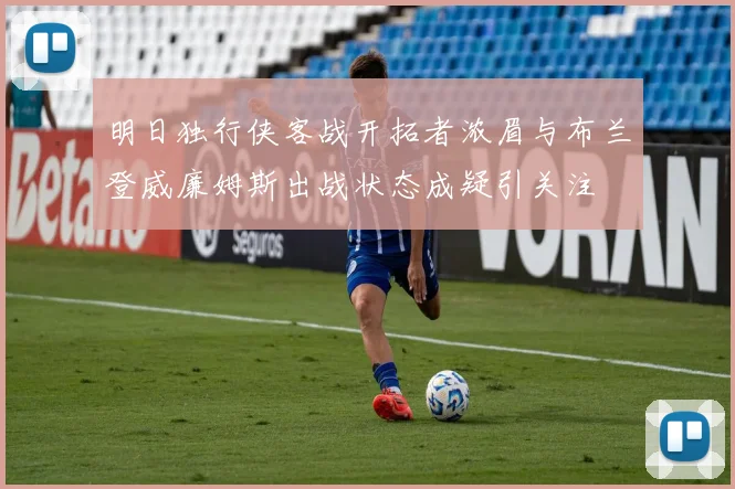 明日独行侠客战开拓者浓眉与布兰登威廉姆斯出战状态成疑引关注