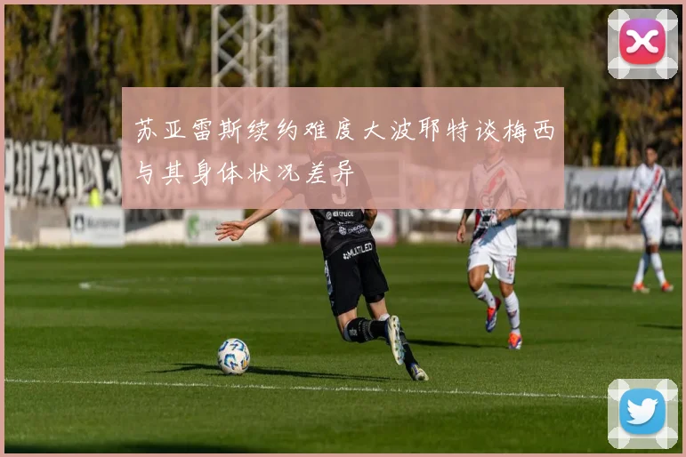 苏亚雷斯续约难度大波耶特谈梅西与其身体状况差异