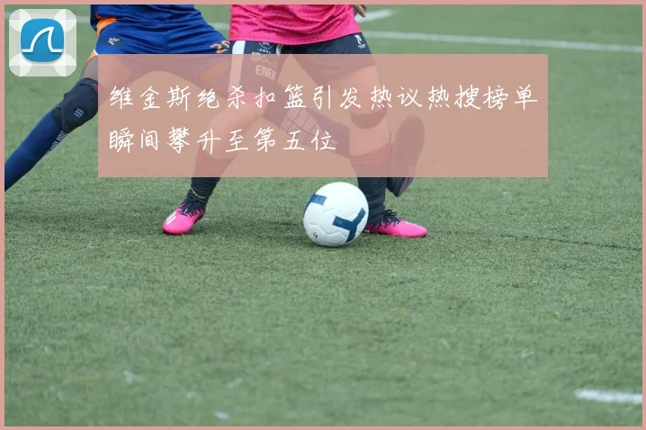 维金斯绝杀扣篮引发热议热搜榜单瞬间攀升至第五位