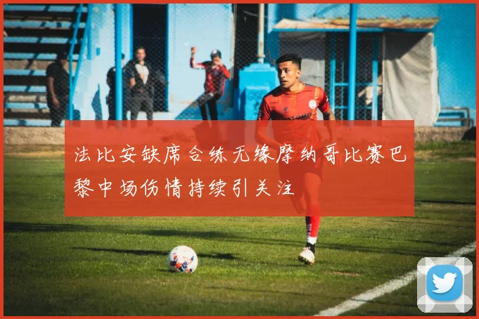 法比安缺席合练无缘摩纳哥比赛巴黎中场伤情持续引关注